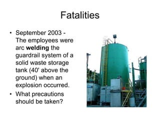 Fatalities
• September 2003 -
The employees were
arc welding the
guardrail system of a
solid waste storage
tank (40' above the
ground) when an
explosion occurred.
• What precautions
should be taken?
 