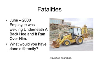 Fatalities
• June – 2000
Employee was
welding Underneath A
Back Hoe and It Ran
Over Him.
• What would you have
done differently?
Backhoe on incline.
 