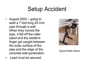 Setup Accident
• August 2003 – going to
weld a 7 foot long 20 inch
pipe through a wall.
When they moved the
pipe, it fell off the roller
stand and the welder's
finger got caught between
the outer surface of the
pipe and the edge of the
concrete wall penetration.
• Load must be secured.
Typical Roller Stand
 