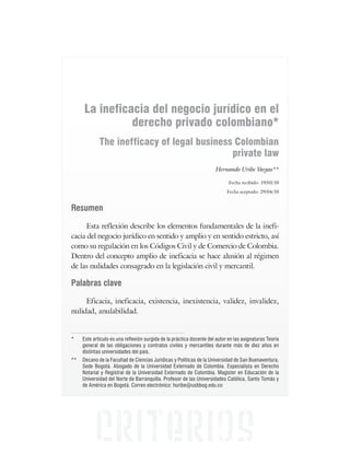 La ineficacia del negocio jurídico en el
derecho privado colombiano*
The inefficacy of legal business Colombian
private law
Hernando Uribe Vargas**
Fecha recibido: 19/03/10
Fecha aceptado: 29/04/10
Resumen
Esta reflexión describe los elementos fundamentales de la inefi-
cacia del negocio jurídico en sentido y amplio y en sentido estricto, así
como su regulación en los Códigos Civil y de Comercio de Colombia.
Dentro del concepto amplio de ineficacia se hace alusión al régimen
de las nulidades consagrado en la legislación civil y mercantil.
Palabras clave
Eficacia, ineficacia, existencia, inexistencia, validez, invalidez,
nulidad, anulabilidad.
* Este artículo es una reflexión surgida de la práctica docente del autor en las asignaturas Teoría
general de las obligaciones y contratos civiles y mercantiles durante más de diez años en
distintas universidades del país.
** Decano de la Facultad de Ciencias Jurídicas y Políticas de la Universidad de San Buenaventura,
Sede Bogotá. Abogado de la Universidad Externado de Colombia. Especialista en Derecho
Notarial y Registral de la Universidad Externado de Colombia. Magíster en Educación de la
Universidad del Norte de Barranquilla. Profesor de las Universidades Católica, Santo Tomás y
de América en Bogotá. Correo electrónico: huribe@usbbog.edu.co
 