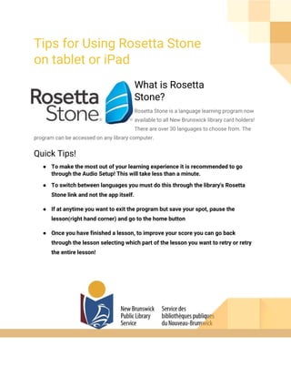 Tips for Using Rosetta Stone
on tablet or iPad
What is Rosetta
Stone?
Rosetta Stone is a language learning program now
available to all New Brunswick library card holders!
There are over 30 languages to choose from. The
program can be accessed on any library computer.
Quick Tips!
● To make the most out of your learning experience it is recommended to go
through the Audio Setup! This will take less than a minute.
● To switch between languages you must do this through the library's Rosetta
Stone link and not the app itself.
● If at anytime you want to exit the program but save your spot, pause the
lesson​(r​ight hand corner) and go to the home button
● Once you have finished a lesson, to improve your score you can go back
through the lesson selecting which part of the lesson you want to retry or retry
the entire lesson!
 