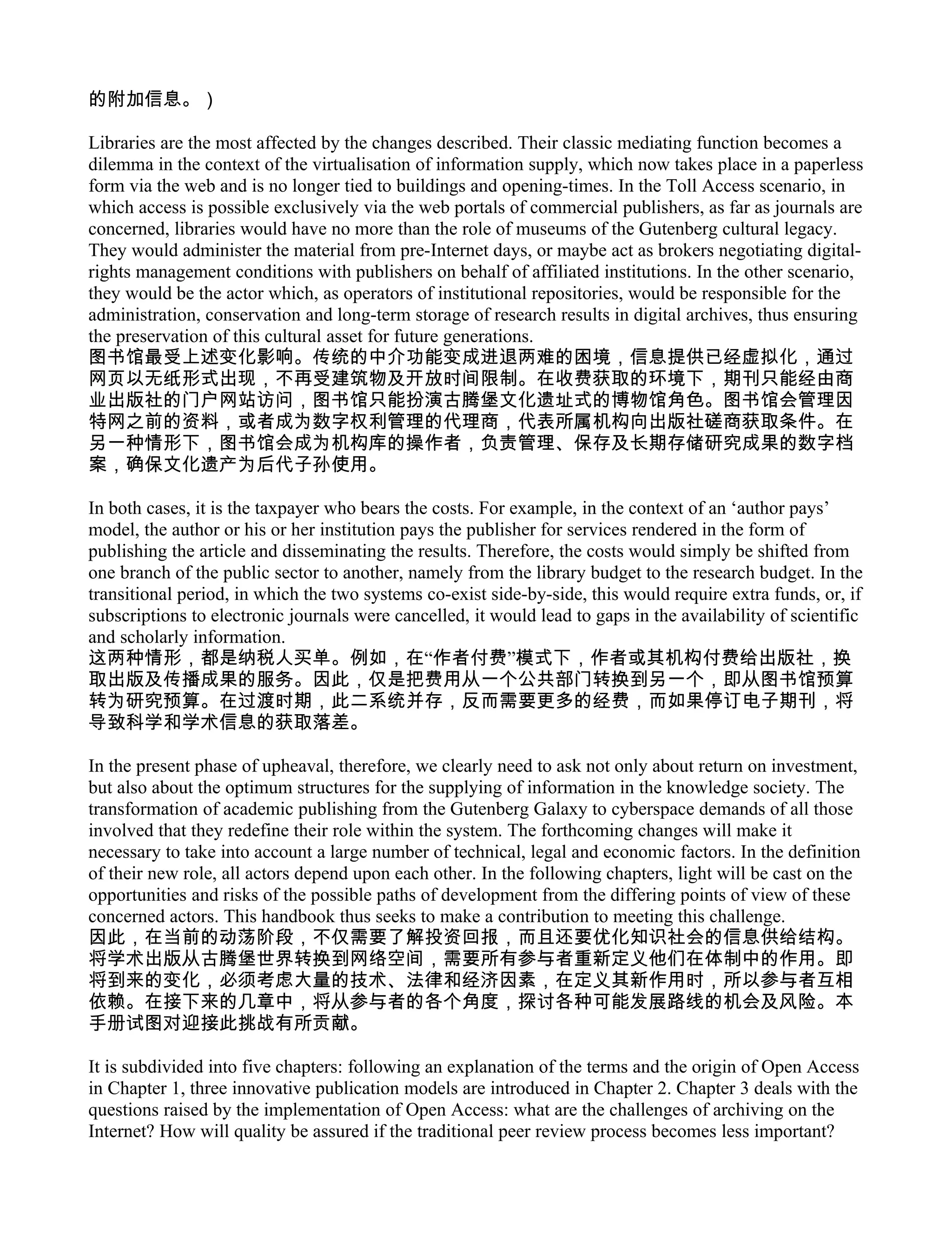 的附加信息。）

Libraries are the most affected by the changes described. Their classic mediating function becomes a
dilemma in the context of the virtualisation of information supply, which now takes place in a paperless
form via the web and is no longer tied to buildings and opening-times. In the Toll Access scenario, in
which access is possible exclusively via the web portals of commercial publishers, as far as journals are
concerned, libraries would have no more than the role of museums of the Gutenberg cultural legacy.
They would administer the material from pre-Internet days, or maybe act as brokers negotiating digital-
rights management conditions with publishers on behalf of affiliated institutions. In the other scenario,
they would be the actor which, as operators of institutional repositories, would be responsible for the
administration, conservation and long-term storage of research results in digital archives, thus ensuring
the preservation of this cultural asset for future generations.
图书馆最受上述变化影响。传统的中介功能变成进退两难的困境，信息提供已经虚拟化，通过
网页以无纸形式出现，不再受建筑物及开放时间限制。在收费获取的环境下，期刊只能经由商
业出版社的门户网站访问，图书馆只能扮演古腾堡文化遗址式的博物馆角色。图书馆会管理因
特网之前的资料，或者成为数字权利管理的代理商，代表所属机构向出版社磋商获取条件。在
另一种情形下，图书馆会成为机构库的操作者，负责管理、保存及长期存储研究成果的数字档
案，确保文化遗产为后代子孙使用。

In both cases, it is the taxpayer who bears the costs. For example, in the context of an ‘author pays’
model, the author or his or her institution pays the publisher for services rendered in the form of
publishing the article and disseminating the results. Therefore, the costs would simply be shifted from
one branch of the public sector to another, namely from the library budget to the research budget. In the
transitional period, in which the two systems co-exist side-by-side, this would require extra funds, or, if
subscriptions to electronic journals were cancelled, it would lead to gaps in the availability of scientific
and scholarly information.
这两种情形，都是纳税人买单。例如，在“作者付费”模式下，作者或其机构付费给出版社，换
取出版及传播成果的服务。因此，仅是把费用从一个公共部门转换到另一个，即从图书馆预算
转为研究预算。在过渡时期，此二系统并存，反而需要更多的经费，而如果停订电子期刊，将
导致科学和学术信息的获取落差。

In the present phase of upheaval, therefore, we clearly need to ask not only about return on investment,
but also about the optimum structures for the supplying of information in the knowledge society. The
transformation of academic publishing from the Gutenberg Galaxy to cyberspace demands of all those
involved that they redefine their role within the system. The forthcoming changes will make it
necessary to take into account a large number of technical, legal and economic factors. In the definition
of their new role, all actors depend upon each other. In the following chapters, light will be cast on the
opportunities and risks of the possible paths of development from the differing points of view of these
concerned actors. This handbook thus seeks to make a contribution to meeting this challenge.
因此，在当前的动荡阶段，不仅需要了解投资回报，而且还要优化知识社会的信息供给结构。
将学术出版从古腾堡世界转换到网络空间，需要所有参与者重新定义他们在体制中的作用。即
将到来的变化，必须考虑大量的技术、法律和经济因素，在定义其新作用时，所以参与者互相
依赖。在接下来的几章中，将从参与者的各个角度，探讨各种可能发展路线的机会及风险。本
手册试图对迎接此挑战有所贡献。

It is subdivided into five chapters: following an explanation of the terms and the origin of Open Access
in Chapter 1, three innovative publication models are introduced in Chapter 2. Chapter 3 deals with the
questions raised by the implementation of Open Access: what are the challenges of archiving on the
Internet? How will quality be assured if the traditional peer review process becomes less important?
 
