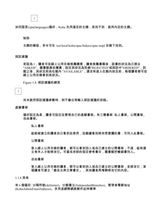 如同語言(opaclanguages)偏好，Koha 先用選定的主題，若找不到，就用內定的主題。


    秘訣

    主題的模版，多半可在 /usr/local/koha/opac/htdocs/opac-tmpl 目錄下找到。


採訪建議

    若設為 1，讀者可從線上公用目錄推薦購買，讀者推薦書籍後，該書的狀況為已提出
    "ASKED"，圖書館員依權責，設定其狀況為拒絕"REJECTED"或採訪中"ORDERED"，到
    館之後，其狀況則為在館內 "AVAILABLE"，還沒有進入在館內狀況前，每個讀者都可從
    線上公用目錄看到其狀況。

    Figure 1.8. 採訪建議的網頁




    尚未啟用採訪建議參數時，則不會出現輸入採訪建議的按鈕。

虛擬書架

    偏好設定為是，讀者可設定及管理自己的虛擬書架。有三種書架: 私人書架、公開書架、
    自由書架。

           私人書架

           祗能被建立的讀者自己看到及使用，從館藏看到將來想要讀的書，可列入此書架。

           公開書架

           登入線上公用目錄的讀者，都可以看到別人或自己建立的公開書架，不過，祗有建
           立者本人才能修改它。可當成老師的指定參考書目，圖書館把暢銷書列入。

           自由書架

           登入線上公用目錄的讀者，都可以看到別人或自己建立的公開書架，並修改它；某
           個讀者可建立「最佳古典文學書目」，其他讀者再增刪修改它的內容。

1.1.8 其他

有 6 個偏好: 分隔符號(delimiter)、分館獨立(IndependantBranches)、管理者電郵地址
(KohaAdminEmailAddress)、多用途網際網路郵件延伸標準
 