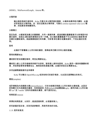 (MIME)、MinPasswordLength、timeout 等。


分隔符號

     輸出報表等統計資料時，Koha 可產生有分隔符號的檔案，以備其他應用程式讀取，此偏
     好即是設定分隔符號。如：設定逗點為分隔符號，可產生 comma-separated value (csv) 檔
     案，供試算表等軟體使用。

分館獨立

設定為是，分館被視為獨立的圖書館，共用一個資料庫；經過授權的圖書館員可以新增基本的
書目資料，或借出/還回資料庫裡的任何一本書。但分館的圖書館員不可以為其他分館新增/修
改書目或讀者資料。超級圖書館員仍有特權，可新增/修改書目或讀者資料，不受此偏好的限
制。

說明

     此偏好不影響線上公用目錄的畫面，搜尋結果仍顯示所有分館的館藏。

管理者電郵地址

讀者要求更改相關記錄時，寄到此電郵地址。

讀者登入線上公用目錄檢視其帳戶內容時，發現個人資料有誤時，Koha 提供一個表格讓讀者填
寫，然後寄給管理者電郵地址，檢視後採取適當步驟。此偏好即設定此電郵地址。

多用途網際網路郵件延伸標準

     Koha 可以輸出 OpenOffice.org 或其他格式的統計報表，以此設定選擇輸出的格式。

樣版(template)


或許應稱為內部網路主題(intranetthemes)，它的功能剛好與線上公用目錄的主題相當。此設定
控制顯示於內部網路的畫面，有兩個選項: 內定(default)及納爾遜維(npl)。適用於線上公用目錄
的"css" 及 "vanilla" 沒有內部網路的畫面，都不適用於此。

時間長度 timeout


停滯的時間長度，以秒計；超過這個時間，必須重新簽入。

把系統偏好設定後，回到系統參數頁，再使用其他的功能。

1.1.9. 使用者意見
 
