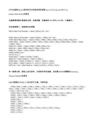 (中文地區的 Koha 使用者可以把意見寄到這裡 mao AT lins.fju.edu DOT tw)

Joshua Allen Holm 的意見


在國際標準書目著錄格式裡，有點問題，索書號的 082 呼叫 #050 時，不會顯示。


改成這個樣子，就能解決此問題:

#082|<label>Call Number: </label>|{082a}|<br/><br/>


#050|<label>Call Number: </label<|{050a}{ / 050b}|<br/><br/>
#100|<label>Main Entry: </label>|{100a}{ 100b}{ 100c}{100d}{110a}{110b}{130a}|<br/>
#245|<label> </label>|{245a}{ 245b}{ 245c}{ 245h}{ 246i}{ 246a}| #260||{250a}{ 250b}{-- 260a}
{ 260b}{ 260c}|
#300|<br/><label> </label>|{300a}{ 300b}{300c}|<br/>
#020|<br/><label> ISBN</label>|{ 020a}{ 024a}|<br/>
#440|<br/><label> </label>|{440a}{ 440v}|<br/>
#500||{n500a}|<br/>
#511||{511a, }|
#520|<label> </label>|{n520a}{ 520b}|
#600|<br/><label>Subjects: </label>|{ 600a.}|
#650|<label> </label>|{n650a }{-- 650x}{-- 650z}{-- 650y}|
#651|<label> </label>|{n651a }{-- 651x}{-- 651z}{-- 651y}|
#852|<br/><br/><label>Held at: </label>|{n852a}{, 852b}{, 852c}|


有一點需注意，剪貼上述內容時，先移除所有的直線，或改變 ISBD 的變數為 Textarea。

Thomas Dukleth 的意見


ISBD 對應至 MARC 21 的內容不正確。可修改為:

   #100||{ 100a }{ 100b }{ 100c }{ 100d }{ 110a }{ 110b }{ 110c }{ 110d }{ 110e }{ 110f }{ 110g }{
130a }{ 130d }{ 130f }{ 130g }{ 130h }{ 130k }{ 130l }{ 130m }{ 130n }{ 130o }{ 130p }{ 130r }
{ 130s }{ 130t }|<br/><br/>
   #245||{ 245a }{ 245b }{245f }{ 245g }{ 245k }{ 245n }{ 245p }{ 245s }{ 245h }|
   #246||{ : 246i }{ 246a }{ 246b }{ 246f }{ 246g }{ 246n }{ 246p }{ 246h }|
   #242||{ = 242a }{ 242b }{ 242n }{ 242p }{ 242h }|
   #245||{ 245c }|
   #242||{ = 242c }|
   #250| - |{ 250a }{ 250b }|
   #254|, |{ 254a }|
   #255|, |{ 255a }{ 255b }{ 255c }{ 255d }{ 255e }{ 255f }{ 255g }|
   #256|, |{ 256a }|
   #257|, |{ 257a }|
 