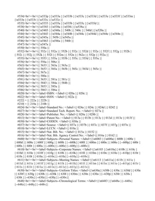 #534|<br/><br/>|{n533p }{n533a }{n533b }{n533c }{n533d }{n533e }{n533f }{n533m }
{n533n }{n533t }{n533x }{n533z }|
   #535|<br/><br/>|{n5353 }{n535a }{n535b }{n535c }{n535d }|
   #538|<br/><br/>|{n5383 }{n538a }{n538i }{n538u }|
   #540|<br/><br/>|{n5403 }{n540a }{ 540b }{ 540c }{ 540d }{n520u }|
   #544|<br/><br/>|{n5443 }{n544a }{n544b }{n544c }{n544d }{n544e }{n544n }|
   #545|<br/><br/>|{n545a }{ 545b }{n545u }|
   #546|<br/><br/>|{n5463 }{n546a }{ 546b }|
   #547|<br/><br/>|{n547a }|
   #550|<br/><br/>|{ 550a }|
   #552|<br/><br/>|{ 552z }{ 552a }{ 552b }{ 552c }{ 552d }{ 552e }{ 552f }{ 552g }{ 552h }
{ 552i }{ 552j }{ 552k }{ 552l }{ 552m }{ 552n }{ 562o }{ 552p }{ 552u }|
   #555|<br/><br/>|{ 5553 }{ 555a }{ 555b }{ 555c }{ 555d }{ 555u }|
   #556|<br/><br/>|{ 556a }{ 506z }|
   #563|<br/><br/>|{ 5633 }{ 563a }{ 563u }|
   #565|<br/><br/>|{ 5653 }{ 565a }{ 565b }{ 565c }{ 565d }{ 565e }|
   #567|<br/><br/>|{ 567a }|
   #580|<br/><br/>|{ 580a }|
   #581|<br/><br/>|{ 5633 }{ 581a }{ 581z }|
   #584|<br/><br/>|{ 5843 }{ 584a }{ 584b }|
   #585|<br/><br/>|{ 5853 }{ 585a }|
   #586|<br/><br/>|{ 5863 }{ 586a }|
   #020|<br/><br/><label>ISBN: </label>|{ 020a }{ 020c }|
   #022|<br/><br/><label>ISSN: </label>|{ 022a }|
   #222| = |{ 222a }{ 222b }|
   #210| = |{ 210a }{ 210b }|
   #024|<br/><br/><label>Standard No.: </label>|{ 024a }{ 024c }{ 024d }{ 0242 }|
   #027|<br/><br/><label>Standard Tech. Report. No.: </label>|{ 027a }|
   #028|<br/><br/><label>Publisher. No.: </label>|{ 028a }{ 028b }|
   #013|<br/><br/><label>Patent No.: </label>|{ 013a }{ 013b }{ 013c }{ 013d }{ 013e }{ 013f }|
   #030|<br/><br/><label>CODEN: </label>|{ 030a }|
   #037|<br/><br/><label>Source: </label>|{ 037a }{ 037b }{ 037c }{ 037f }{ 037g }{ 037n }|
   #010|<br/><br/><label>LCCN: </label>|{ 010a }|
   #015|<br/><br/><label>Nat. Bib. No.: </label>|{ 015a }{ 0152 }|
   #016|<br/><br/><label>Nat. Bib. Agency Control No.: </label>|{ 016a }{ 0162 }|
   #600|<br/><br/><label>Subjects--Personal Names: </label>|{n6003 }{n600a}{ 600b }{ 600c }
{ 600d }{ 600e }{ 600f }{ 600g }{ 600h }{--600k}{ 600l }{ 600m }{ 600n }{ 600o }{--600p}{ 600r }
{ 600s }{ 600t }{ 600u }{--600x}{--600z}{--600y}{--600v}|
   #610|<br/><br/><label>Subjects--Corporate Names: </label>|{n6103 }{n610a}{ 610b }{ 610c }
{ 610d }{ 610e }{ 610f }{ 610g }{ 610h }{--610k}{ 610l }{ 610m }{ 610n }{ 610o }{--610p}{ 610r }
{ 610s }{ 610t }{ 610u }{--610x}{--610z}{--610y}{--610v}|
   #611|<br/><br/><label>Subjects--Meeting Names: </label>|{n6113 }{n611a}{ 611b }{ 611c }
{ 611d }{ 611e }{ 611f }{ 611g }{ 611h }{--611k}{ 611l }{ 611m }{ 611n }{ 611o }{--611p}{ 611r }
{ 611s }{ 611t }{ 611u }{--611x}{--611z}{--611y}{--611v}|
   #630|<br/><br/><label>Subjects--Uniform Titles: </label>|{n630a}{ 630b }{ 630c }{ 630d }{ 630e
}{ 630f }{ 630g }{ 630h }{--630k }{ 630l }{ 630m }{ 630n }{ 630o }{--630p}{ 630r }{ 630s }
{ 630t }{--630x}{--630z}{--630y}{--630v}|
   #648|<br/><br/><label>Subjects--Chronological Terms: </label>|{n6483 }{n648a }{--648x}
{--648z}{--648y}{--648v}|
 