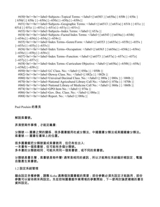 #650|<br/><br/><label>Subjects--Topical Terms: </label>|{n6503 }{n650a}{ 650b }{ 650c }
{ 650d }{ 650e }{--650x}{--650z}{--650y}{--650v}|
   #651|<br/><br/><label>Subjects--Geographic Terms: </label>|{n6513 }{n651a}{ 651b }{ 651c }{
651d }{ 651e }{--651x}{--651z}{--651y}{--651v}|
   #653|<br/><br/><label>Subjects--Index Terms: </label>|{ 653a }|
   #654|<br/><br/><label>Subjects--Facted Index Terms: </label>|{n6543 }{n654a}{--654b}
{--654x}{--654z}{--654y}{--654v}|
   #655|<br/><br/><label>Index Terms--Genre/Form: </label>|{n6553 }{n655a}{--655b}{--655x }
{--655z}{--655y}{--655v}|
   #656|<br/><br/><label>Index Terms--Occupation: </label>|{n6563 }{n656a}{--656k}{--656x}
{--656z}{--656y}{--656v}|
   #657|<br/><br/><label>Index Terms--Function: </label>|{n6573 }{n657a}{--657x}{--657z}
{--657y}{--657v}|
   #658|<br/><br/><label>Index Terms--Curriculum Objective: </label>|{n658a}{--658b}{--658c}
{--658d}{--658v}|
   #050|<br/><br/><label>LC Class. No.: </label>|{ 050a }{ / 050b }|
   #082|<br/><br/><label>Dewey Class. No.: </label>|{ 082a }{ / 082b }|
   #080|<br/><br/><label>Universal Decimal Class. No.: </label>|{ 080a }{ 080x }{ / 080b }|
   #070|<br/><br/><label>National Agricultural Library Call No.: </label>|{ 070a }{ / 070b }|
   #060|<br/><br/><label>National Library of Medicine Call No.: </label>|{ 060a }{ / 060b }|
   #074|<br/><br/><label>GPO Item No.: </label>|{ 074a }|
   #086|<br/><br/><label>Gov. Doc. Class. No.: </label>|{ 086a }|
   #088|<br/><br/><label>Report. No.: </label>|{ 088a }|


Paul Poulain 的意見


解說索書號。

弄清楚兩件事情，才能定義書:

分類號 => 圖書之間的關係，很多圖書館用杜威分類法、中國圖書分類法或美國國會分類法。
索書號 => 圖書在書架上的位置。

很多圖書館把分類號當成索書號用，但仍有些出入:
一本書有一個索書號，但可能有多個分類號。
多本書的分類號相同，可能共用同一個索書號，或不同的索書號。

分類號是書目層，索書號是物件層! 通常是相同的資訊，所以才能夠在系統偏好裡設定，電腦
自動產生索書號。

1.2 設定系統管理

藉由設定多種參數，調整 Koha 適應個別圖書館的需要；部份參數必須先設定才能啟用，部份
參數可以留待將來再設定。先從控制圖書館作業環境的參數開始，下一節再討論更複雜的書目
資料設定。
 