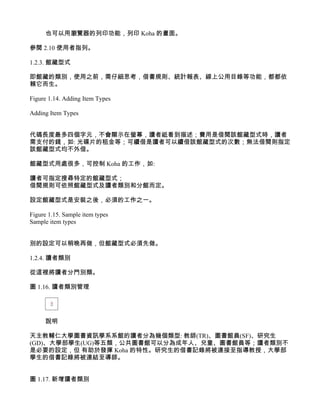 也可以用瀏覽器的列印功能，列印 Koha 的畫面。

參閱 2.10 使用者指列。

1.2.3. 館藏型式

即館藏的類別，使用之前，需仔細思考，借書規則、統計報表、線上公用目錄等功能，都都依
賴它而生。

Figure 1.14. Adding Item Types

Adding Item Types


代碼長度最多四個字元，不會顯示在螢幕，讀者祗看到描述；費用是借閱該館藏型式時，讀者
需支付的錢，如: 光碟片的租金等；可續借是讀者可以續借該館藏型式的次數；無法借閱則指定
該館藏型式均不外借。

館藏型式用處很多，可控制 Koha 的工作，如:

讀者可指定搜尋特定的館藏型式；
借閱規則可依照館藏型式及讀者類別和分館而定。

設定館藏型式是安裝之後，必須的工作之一。

Figure 1.15. Sample item types
Sample item types


別的設定可以稍晚再做，但館藏型式必須先做。

1.2.4. 讀者類別

從這裡將讀者分門別類。

圖 1.16. 讀者類別管理




      說明

天主教輔仁大學圖書資訊學系系館的讀者分為幾個類型: 教師(TR)、圖書館員(SF)、研究生
(GD)、大學部學生(UG)等五類，公共圖書館可以分為成年人、兒童、圖書館員等；讀者類別不
是必要的設定，但 有助於發揮 Koha 的特性。研究生的借書記錄將被連接至指導教授，大學部
學生的借書記錄將被連結至導師。


圖 1.17. 新增讀者類別
 