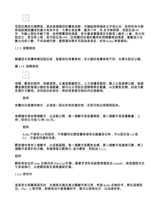 從設定類別代碼開始，描述每個類別的讀者型態，代碼祗限兩個英文字母以內；註冊有效日期
係指該類型讀者的最大有效年份，大學生含延畢，最多八年，系 友可無限期，則設定為 99
年；年齡上限及年齡下限，依照閱覽規則填寫，若兒童借書證規定年齡是 2 歲至 12 歲，則分別
設定之，若沒有上限，則可設定為 999，註冊費用及預約費用依照閱覽規則填寫，整數或六位
數以內的小數，不用金錢代號；逾期通知需求可設為是或否，告知 Koha 寄發通知。

1.2.5. 借閱規則


館藏型式和讀者類別設定後，接著設定借書規則，各分館的借書規則不同，也需先設定分館。

圖 1.18. 借閱規則




借閱、罰款的說明，相當清楚。左邊是館藏型式、上方是讀者類型，最上方是選擇分館；每個
讀者類型對每個分館的各個館藏，都可以分別設定借閱期間及數量，以及罰款金額、起始日數
及累計日數等。沒有設定的部份，將依照星號空格的內定值辦理。

     說明

其實內定值應忽略它，必須逐一設定所有的儲存格，否則可能出現錯誤訊息。


借閱儲存格有兩個數字，以逗點分開，第一個數字是借書期限，第二個數字是借書數量；上
例，研究生可借 50 冊 180 天。

     說明

     Koha 不接受 0,0 的設定，不想讓特定類型讀者借特定館藏型式時，可以設定為 1,0 或
     0,1，可達到同樣的效果。

罰款儲存格有三個數字，以逗點區隔。第一個數字是罰款金額，第二個數字是逾期天數，第三
個數字是累計的天數。若逾期每天罰兩元, 逐日罰款，則設為 2,1,1。

說明

罰款係由位於 misc 目錄內的 fines2.pl 計算。請要求您的系統管理員設定 crontab，使這個程式在
午夜後執行，以便罰款能在每晚重新計算。

1.2.6. 停用字


這是英文等羅馬語系的，在檢索目錄及建立關鍵字索引時，希望 Koha 忽略的字，都在這裡設
定。The、A 等字詞，對檢索沒什麼意義的字，都可以排除在外，以加速效率。
 