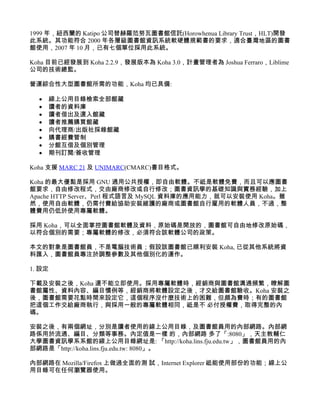 1999 年，紐西蘭的 Katipo 公司替赫羅范努瓦圖書館信託(Horowhenua Library Trust，HLT)開發
此系統。其功能符合 2000 年各層級圖書館資訊系統軟硬體規範書的要求，適合臺灣地區的圖書
館使用，2007 年 10 月，已有七個單位採用此系統。

Koha 目前已經發展到 Koha 2.2.9，發展版本為 Koha 3.0，計畫管理者為 Joshua Ferraro，Liblime
公司的技術總監。

營運綜合性大型圖書館所需的功能，Koha 均已具備:

  •   線上公用目錄檢索全部館藏
  •   讀者的資料庫
  •   讀者借出及還入館藏
  •   讀者推薦購買館藏
  •   向代理商/出版社採錄館藏
  •   購書經費管制
  •   分館互借及個別管理
  •   期刊訂閱/簽收管理

Koha 支援 MARC 21 及 UNIMARC(CMARC)書目格式。

Koha 的最大優點是採用 GNU 通用公共授權，即自由軟體。不祗是軟體免費，而且可以應圖書
館要求，自由修改程式，交由廠商修改或自行修改；圖書資訊學的基礎知識與實務經驗，加上
Apache HTTP Server、Perl 程式語言及 MySQL 資料庫的應用能力，就可以安裝使用 Koha。雖
然，使用自由軟體，仍需付費給協助安裝維護的廠商或圖書館自行雇用的軟體人員，不過，整
體費用仍低於使用專屬軟體。

採用 Koha，可以全面掌控圖書館軟體及資料，原始碼是開放的，圖書館可自由地修改原始碼，
以符合個別的需要；專屬軟體的修改，必須符合該軟體公司的政策。

本文的對象是圖書館員，不是電腦技術員；假設該圖書館已順利安裝 Koha, 已從其他系統將資
料匯入，圖書館員專注於調整參數及其他個別化的運作。

1. 設定

下載及安裝之後，Koha 還不能立即使用。採用專屬軟體時，經銷商與圖書館溝通頻繁，瞭解圖
書館屬性、資料內容、編目慣例等，經銷商將軟體設定之後，才交給圖書館驗收。Koha 安裝之
後，圖書館需要花點時間來設定它，這個程序沒什麼技術上的困難，但頗為費時；有的圖書館
把這個工作交給廠商執行，與採用一般的專屬軟體相同，祗是不 必付授權費，取得完整的內
碼。

安裝之後，有兩個網址，分別是讀者使用的線上公用目錄，及圖書館員用的內部網路。內部網
路係用於流通、編目、分類等事務。內定值是一樣 的，內部網路 多了「:8080」，天主教輔仁
大學圖書資訊學系系館的線上公用目錄網址是: 「http://koha.lins.fju.edu.tw」，圖書館員用的內
部網路是「http://koha.lins.fju.edu.tw: 8080」。

內部網路在 Mozilla/Firefox 上做過全面的測 試，Internet Explorer 祗能使用部份的功能；線上公
用目錄可在任何瀏覽器使用。
 