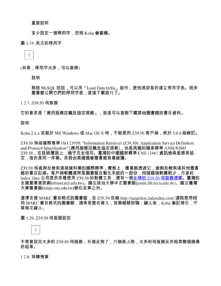 重要說明

     至少設定一個停用字，否則 Koha 會當機。

圖 1.19. 英文的停用字




(如果，停用字太多，可以查詢)

     說明

     熟稔 MySQL 的話，可以用「Load Data Infile」指令，更快速容易的建立停用字表。很多
     圖書館公開它們的停用字表，直接下載就行了。

1.2.7. Z39.50 伺服器

它的意思是「應用服務定義及協定規範」，就是可以查詢下載其他圖書館的書目資料。

說明

Koha 2.x.x 安裝於 MS Windows 或 Mac OS X 時，不能使用 Z39.50 客戶端，將於 3.0.0 版修訂。

Z39.50 係指國際標準 ISO 23950: "Information Retrieval (Z39.50): Application Service Definition
and Protocol Specification" [應用服務定義及協定規範]，也是美國的國家標準 ANSI/NISO
Z39.50，在技術層面上，幾乎完全相同。臺灣的中國國家標準 CNS 13461 資訊檢索服務與協
定，指的是同一件事。目前由美國國會圖書館負責維護。

Z39.50 係查詢及檢索遠端資料庫的國際標準，實務上，圖書館透過它，查詢及檢索遠其他圖書
館的書目記錄。客戶端軟體通常是圖書館自動化系統的一部份，伺服器端軟體較少，丹麥的
Index Data 公司提供多種使用 Z39.50 的軟體工具，還有一個全球的 Z39.50 伺服器清單。臺灣的
全國圖書資訊網(nbinet.ncl.edu.tw)、國立政治大學中正圖書館(jenda.lib.nccu.edu.tw)、國立臺灣
大學圖書館(tulips.ntu.edu.tw)都在名單之列。

選擇支援 MARC 書目格式的圖書館，從 Z39.50 目錄 http://targettest.indexdata.com/ 選取使用相
同 MARC 書目格式的圖書館，通常是匿名簽入，若需帳號密碼，鍵入後，Koha 會記得它，不
需每次鍵入。

圖 1.20. Z39.50 伺服器設定




不需要設定太多的 Z39.50 伺服器，五個足夠了，六個是上限，太多的伺服器反而拖累整個搜尋
的結果。

1.2.8. 採購預算
 