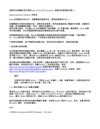 (請把你的建議及想法寄給 mao aT lins dOT fju.edu.tw, 將會加到這個部份裡。)

Rachel Hamilton-Williams 的意見

Koha 有兩種列印的方式，視圖書館的類型而定，通常祗需要其中之一。

從瀏覽器列印看到的網頁內容，就像其他的網頁，使用直接連結個人電腦的印表機，或網路印
表機。使用瀏覽器的檔案 > 列印 > 選擇印表機即可。
使用流通功能時，可以讓 Koha 列印螢幕看不到的檔案，如: 借書收據、逾期通知。Koha 自動
列印這些檔案，所以伺服器需要知道這些檔案該送到什麼印表機。

伺服器需要看到印表機，所以必須是網路印表機或直接連到伺服器的印表機；不論何種方
法，Koha 要知道印表機的路徑，不可能每次從對話盒去設定路徑。

不辦理流通業務，就不需要設定網路印表，因為所有的自動列印，都與流通有關。

3. 設定書目資料參數

在系統偏好管理的館藏目錄裡，設定變數 marc 為 1 時，表示使用 MARC 書目資料，接下來就
要設定複雜而重要的參數。各種 MARC 有互異的規則，以欄位方式標示其內容。Koha 可以使
用多種 MARC，所以，需告知 Koha 處理特定 MARC 資料的方法。Koha 使用特別的 MARC 工
具，簡化煩瑣的日常編目作業，但需先設定參數才能用它們。

設定書目資料參數很囉唆，多留些時間，在編目員的協助下設定它們，否則，就要熟稔 MARC
編目作業後，再來設定它們。有關 MARC 21 的背景及原則，參見
http://www.loc.gov/marc/96principl.html, 詳細的書目資料欄位，參見
http://www.loc.gov/marc/bibliographic/ecbdhome.html，有關 UNIMARC 的事宜，參見
http://www.ifla.org/VI/3/p1996-1/sec-uni.htm。

       說明

       本使用手冊不解說 MARC，不熟悉 MARC 的欄位、分欄、指標等資料，本節的資料沒有
       意義，先弄清楚 MARC 是什麼，再往下看。

1.3.1 書目架構(MARC 結構)初體驗

彈性是 Koha 的基本原則，使用者可以完全掌控 Koha。在 MARC 方面亦復如此，使用者有三個
選擇: 不用 MARC、採用 MARC 21、採用 UNIMARC(CMARC)，使用者必須精準的告訴
Koha，顯示 MARC 資料的方式、連結 MARC 資料至 Koha 資料庫的方法。

書目記錄架構允許使用者定義多種顯示架構，以新增 MARC 資料入 Koha。首先，定義 使用到
的 MARC 欄位，及忽略的欄位。

8888

123Biblio Framework (MARC Structure) -- first look
 