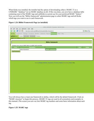When Koha was installed, the installer had the option of downloading either a MARC 21 or a
UNIMARC "database" (or no MARC database at all). If this was done, you now have a database table
containing most of the MARC tags and subfields in current use for your preferred MARC "dialect."
Now you will use the "Biblio framework" administration page to select MARC tags and tell Koha
which tags you want to use in each framework.

Figure 1.24. Biblio Framework Page (as installed)




You will always have a least one framework to define, which will be the default framework. Click on
"MARC structure" to begin this process. (MARC 21 tags are used in all screenshots and examples in
this manual.) The screen you now see lists MARC tag numbers and some basic information about each
tag.

Figure 1.25. MARC tags
 