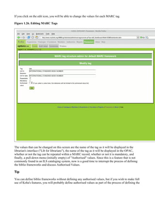 If you click on the edit icon, you will be able to change the values for each MARC tag.

Figure 1.26. Editing MARC Tags




The values that can be changed on this screen are the name of the tag as it will be displayed in the
librarian's interface ("Lib for librarians"), the name of the tag as it will be displayed in the OPAC,
whether or not the tag can be repeated within a MARC record, whether or not it is mandatory, and
finally, a pull-down menu (initially empty) of "Authorised" values. Since this is a feature that is not
commonly found in an ILS cataloging system, now is a good time to interrupt the process of defining
the biblio frameworks and discuss Authorised Values.

Tip

You can define biblio frameworks without defining any authorised values, but if you wish to make full
use of Koha's features, you will probably define authorised values as part of the process of defining the
 