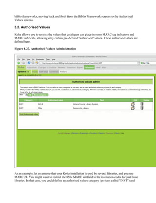 biblio frameworks, moving back and forth from the Biblio Framework screens to the Authorised
Values screens.

3.2. Authorised Values

Koha allows you to restrict the values that catalogers can place in some MARC tag indicators and
MARC subfields, allowing only certain pre-defined "authorised" values. These authorised values are
defined here.

Figure 1.27. Authorised Values Administration




As an example, let us assume that your Koha installation is used by several libraries, and you use
MARC 21. You might want to restrict the 850a MARC subfield to the institution codes for just those
libraries. In that case, you could define an authorised values category (perhaps called "INST") and
 