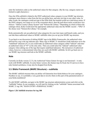 enter the institution codes as the authorised values for that category. (By the way, category names are
limited to eight characters.)

Once the 850a subfield is linked to the INST authorised values category in your MARC tag structure,
catalogers must choose a value from the list you define here, and may not type in any other value. In
other words, the catalogers could not type in the 850a field, but instead would see a pull-down menu. If
the INST category was setup as it is in the screenshot above, then the pull-down menu would have two
choices: "Athens County Library System" and "Nelsonville Library." Depending on which of these the
cataloger chose, Koha would insert the appropriate authorised value into the MARC record -- "ONe" if
the choice were "Nelsonville Library," for example.

Koha automatically sets up authorised value categories for your item types and branch codes, and you
can link these authorised values to MARC subfields when you set up your MARC tag structure.

To go back to our discussion of editing MARC tags in the Biblio Frameworks, the authorised value
allowed for a tag is the tag indicator pair. Many tags in MARC 21 should have both indicators set to the
"undefined" character (#), so you could make an authorised values category called "indicatr" and enter
an authorised value of "##" as the only entry. Then you could select the "indicatr" authorised value
category when editing one of the tags that require undefined indicators. The real power of authorised
values, however, is demonstrated when they are used with MARC subfields. So let's go back now to
our MARC tag structure and look at the MARC subfields.

Note

Currently (in Koha version 2.2.3), the Authorised Values feature for tags is not functional -- it only
work with MARC subfields. In some future version, this feature may be fixed, but if it proves to have
only limited usefulness, it may also be dropped from Koha.

3.3. Biblio Framework (MARC Structure) -- subfields

The MARC subfield structure that you define will determine how Koha behaves for your catalogers.
Needless to say, it is probably a very good idea to involve them in this part of the parameterization of
your Koha installation!

To edit MARC subfields, navigate to the MARC tag structure administration screen and click on the
"subfields" button. In our examples, we will start by clicking on the "subfields" button associated with
MARC 21 tag 100, "MAIN ENTRY--PERSONAL NAME."

Figure 1.28. Subfield structure for tag 100
 