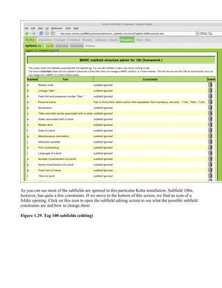 As you can see most of the subfields are ignored in this particular Koha installation. Subfield 100a,
however, has quite a few constraints. If we move to the bottom of this screen, we find an icon of a
folder opening. Click on this icon to open the subfield editing screen to see what the possible subfield
constraints are and how to change them.

Figure 1.29. Tag 100 subfields (editing)
 