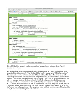 The subfield editing screen is very busy, with a lot of features that are unique to Koha. We will
examine each of these.

The screen displays all of the subfields that can be used with a tag, so it can be quite long (as in this
case). Looking at the section for "Tag 100, Subfield a," we first see a group of "MARC constraints."
These determine how the information in the subfield is to be used by Koha. The "repeatable" and
"mandatory" checkboxes will allow catalogers to repeat a subfield, or will cause Koha to issue an error
warning if the cataloger leaves a mandatory subfield empty. "Search also" is an interesting feature that
allows a catalogue search to check several MARC subfields at the same time. In this example, a
catalogue search for a certain author will check first for the author's name in subfield 100a of all
MARC records, but will also check in 700a (in case the name is an added entry), and in 110a and 710a
(in case the "author" is an organization). You could add more subfields here -- perhaps 511a, in case
the "author" is actually a performer -- by typing them in the text field, enclosing each subfield identifier
in single quotes and separating them with commas.
 
