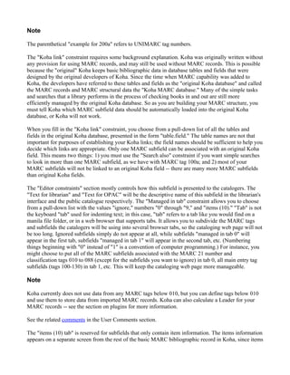 Note

The parenthetical "example for 200a" refers to UNIMARC tag numbers.

The "Koha link" constraint requires some background explanation. Koha was originally written without
any provision for using MARC records, and may still be used without MARC records. This is possible
because the "original" Koha keeps basic bibliographic data in database tables and fields that were
designed by the original developers of Koha. Since the time when MARC capability was added to
Koha, the developers have referred to these tables and fields as the "original Koha database" and called
the MARC records and MARC structural data the "Koha MARC database." Many of the simple tasks
and searches that a library performs in the process of checking books in and out are still more
efficiently managed by the original Koha database. So as you are building your MARC structure, you
must tell Koha which MARC subfield data should be automatically loaded into the original Koha
database, or Koha will not work.

When you fill in the "Koha link" constraint, you choose from a pull-down list of all the tables and
fields in the original Koha database, presented in the form "table.field." The table names are not that
important for purposes of establishing your Koha links; the field names should be sufficient to help you
decide which links are appropriate. Only one MARC subfield can be associated with an original Koha
field. This means two things: 1) you must use the "Search also" constraint if you want simple searches
to look in more than one MARC subfield, as we have with MARC tag 100a; and 2) most of your
MARC subfields will not be linked to an original Koha field -- there are many more MARC subfields
than original Koha fields.

The "Editor constraints" section mostly controls how this subfield is presented to the catalogers. The
"Text for librarian" and "Text for OPAC" will be the descriptive name of this subfield in the librarian's
interface and the public catalogue respectively. The "Managed in tab" constraint allows you to choose
from a pull-down list with the values "ignore," numbers "0" through "9," and "items (10)." "Tab" is not
the keyboard "tab" used for indenting text; in this case, "tab" refers to a tab like you would find on a
manila file folder, or in a web browser that supports tabs. It allows you to subdivide the MARC tags
and subfields the catalogers will be using into several browser tabs, so the cataloging web page will not
be too long. Ignored subfields simply do not appear at all, while subfields "managed in tab 0" will
appear in the first tab, subfields "managed in tab 1" will appear in the second tab, etc. (Numbering
things beginning with "0" instead of "1" is a convention of computer programming.) For instance, you
might choose to put all of the MARC subfields associated with the MARC 21 number and
classification tags 010 to 088 (except for the subfields you want to ignore) in tab 0, all main entry tag
subfields (tags 100-130) in tab 1, etc. This will keep the cataloging web page more manageable.

Note

Koha currently does not use data from any MARC tags below 010, but you can define tags below 010
and use them to store data from imported MARC records. Koha can also calculate a Leader for your
MARC records -- see the section on plugins for more information.

See the related comments in the User Comments section.

The "items (10) tab" is reserved for subfields that only contain item information. The items information
appears on a separate screen from the rest of the basic MARC bibliographic record in Koha, since items
 