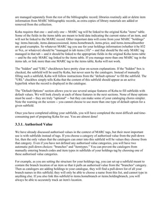 are managed separately from the rest of the bibliographic record; libraries routinely add or delete item
information from MARC bibliographic records, as extra copies of library materials are added or
removed from the collection.

Koha requires that one -- and only one -- MARC tag will be linked to the original Koha "items" table.
Some of the fields in the items table are meant to hold data indicating the current status of an item, and
will not be linked to the MARC record. Other important data will come from your MARC "holdings"
tag: items.barcode, items.dateaccessioned, items.homebranch, items.price, and items.itemcallnumber
are good examples. So whatever MARC tag you use for your holdings information (whether it be 852
or 9xx, or whatever) should be "managed in tab items (10)" -- and that should be the only MARC tag
managed in that tab -- and it should be linked to the appropriate fields in the original Koha items table
-- and be the only MARC tag linked to the items table. If you manage more than one MARC tag in the
items tab, or link more than one MARC tag to the items table, Koha will not work.

The "hidden" and "URL" checkboxes have pretty clear on-screen explanations. If the "hidden" box is
checked, the subfield will be used by Koha, but never seen by the catalogers. Instead of manually
filling such a subfield, Koha will follow instructions from the "default options" to fill the subfield. The
"URL" checkbox simply tells Koha that the content of this subfield should appear as an active
hyperlink when the record is displayed in the catalogue.

The "Default Options" section allows you to use several unique features of Koha to fill subfields with
default values. We will look closely at each of these features in the next sections. None of these options
must be used -- they are truly "optional" -- but they can make some of your cataloging chores simpler.
Note the warning on the screen -- you cannot choose to use more than one type of default option for a
given subfield.

Once you have completed editing your subfields, you will have completed the most difficult and time-
consuming part of preparing Koha for use. You are almost done!

3.3.1. Authorised Value

We have already discussed authorised values in the context of MARC tags, but their most important
use is with subfields instead of tags. If you choose a category of authorised value from the pull-down
list, then the only values that the catalogers can enter into this subfield will be values they choose from
that category. Even if you have not defined any authorised value categories, you will have two
automatic pull-down choices: "branches" and "itemtypes." You can prevent the catalogers from
manually entering branch codes and item types in subfields of your holdings tag by choosing one of
these authorised value categories.

For example, as you are setting the structure for your holdings tag, you can set up a subfield meant to
contain the branch location of an item so that it pulls an authorised value from the "branches" category.
Then as catalogers are adding holdings to your catalogue, they will find a pull-down list of all your
branch names in this subfield; they will only be able to choose a name from this list, and cannot type in
anything else. If you also link this subfield to items.homebranch or items.holdingbranch, you will
always be able to accurately track an item's location.
 