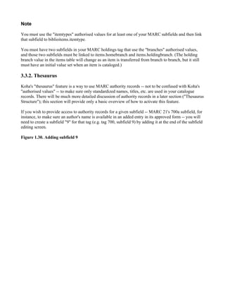 Note

You must use the "itemtypes" authorised values for at least one of your MARC subfields and then link
that subfield to biblioitems.itemtype.

You must have two subfields in your MARC holdings tag that use the "branches" authorised values,
and those two subfields must be linked to items.homebranch and items.holdingbranch. (The holding
branch value in the items table will change as an item is transferred from branch to branch, but it still
must have an initial value set when an item is cataloged.)

3.3.2. Thesaurus

Koha's "thesaurus" feature is a way to use MARC authority records -- not to be confused with Koha's
"authorised values" -- to make sure only standardized names, titles, etc. are used in your catalogue
records. There will be much more detailed discussion of authority records in a later section ("Thesaurus
Structure"); this section will provide only a basic overview of how to activate this feature.

If you wish to provide access to authority records for a given subfield -- MARC 21's 700a subfield, for
instance, to make sure an author's name is available in an added entry in its approved form -- you will
need to create a subfield "9" for that tag (e.g. tag 700, subfield 9) by adding it at the end of the subfield
editing screen.

Figure 1.30. Adding subfield 9
 