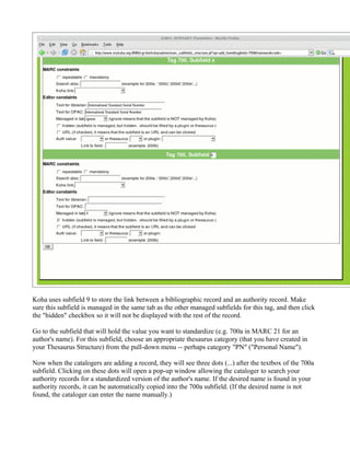 Koha uses subfield 9 to store the link between a bibliographic record and an authority record. Make
sure this subfield is managed in the same tab as the other managed subfields for this tag, and then click
the "hidden" checkbox so it will not be displayed with the rest of the record.

Go to the subfield that will hold the value you want to standardize (e.g. 700a in MARC 21 for an
author's name). For this subfield, choose an appropriate thesaurus category (that you have created in
your Thesaurus Structure) from the pull-down menu -- perhaps category "PN" ("Personal Name").

Now when the catalogers are adding a record, they will see three dots (...) after the textbox of the 700a
subfield. Clicking on these dots will open a pop-up window allowing the cataloger to search your
authority records for a standardized version of the author's name. If the desired name is found in your
authority records, it can be automatically copied into the 700a subfield. (If the desired name is not
found, the cataloger can enter the name manually.)
 