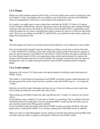 3.3.3. Plugins

Plugins are small computer programs (Perl scripts, to be exact) which can be used to calculate the value
of a subfield. To date, most plugins that are available as part of the Koha code deal with UNIMARC
fields, but a programmer could create a custom plugin to do anything you want.

For example, you might want to create a plugin that would take the MARC 21 Library of Congress
Control Number (subfield 010a), add your organization code to the beginning, add a cataloger-defined
character at the end, and save the result as your System Control Number (035a). A programmer could
create this plugin for you, name it something like control_numbers.pl, and save it with your other Koha
code. Then as you are editing your MARC 21 subfield 035a, you could choose the control_numbers.pl
plugin from the pull-down list.

Tip

The Koha plugins are stored in your Koha intranet/cgi-bin directory, in the subdirectory value_builder.

Now (in our theoretical example) when the catalogers are adding a record, they would see three dots
(...) after subfield 035a. Clicking on these dots would open a pop-up window that asks the cataloger to
enter the special character to be added to the end of the LC Control Number; the plugin would then use
the value already entered in 010a, your organization code, and the special character to construct the
System Control Number and insert it into the subfield. The cataloger would always have the option of
changing this value, or simply entering the System Control Number manually instead of using the
plugin.

3.3.4. Leader plugins

Beginning with version 2.2.4, Koha comes with special plugins for building Leader information for
MARC records.

The Leader is a fixed field at the beginning of each MARC record that contains coded information for
the processing of the record. It does not have a number, as the other MARC tags do -- it is simply the
"Leader."

Koha has no need for Leader information and does not use it. However, Koha can store Leader data,
and can help you build your own Leader data. Here is how:

When setting up your Biblio Framework, add a tag 000 and call it "Leader" (or whatever you wish to
call it).
In this 000 tag, create a subfield "@" and name it "leader" (or something). This @ subfield will be the
subfield that stores the Leader data. If you are importing MARC records directly into Koha, you can
now store the Leader in this 000 tag and @ subfield.
If you wish Koha to help you build Leader data for MARC records you create with Koha, select the
plugin marc21_leader.pl (for MARC 21) or unimarc_leader.pl (for UNICODE) for the @ subfield.

When you create (or edit) bibliographic records, clicking on the three dots following the tag 000@ field
will open a pop-up window to guide you through the creation of your MARC Leader.
 