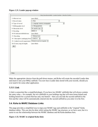 Figure 1.31. Leader pop-up window




Make the appropriate choices from the pull-down menus, and Koha will create the encoded Leader data
and insert it into your 000@ subfield. You now have Leader data stored with your records, should you
ever need it for some other application.

3.3.5. Link

A link is somewhat like a simplified plugin. If you have two MARC subfields that will always contain
the same value -- for example, the two subfields in your holdings tag that will store home branch and
holding branch for a system that has only one branch -- then you can link the second subfield to the
first and the value will be automatically entered into the second subfield as you enter it in the first.

3.4. Koha to MARC Database Links

This page provides a simplified way to map your MARC tags and subfields to the "original" Koha
database tables. This can also be done while setting the MARC tag structure, as we have seen, but it is
easier to see the relationship between the MARC database and the Koha database here.

Figure 1.32. MARC to original Koha links
 