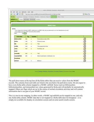 The pull-down menu at the top lists all the Koha tables that can receive values from the MARC
records. The columns from each table are listed in the area below the pull-down menu. Do not expect to
have every Koha table.column mapped to a MARC subfield. Some (such as biblionumber,
biblioitemnumber, and itemnumber) are values generated by Koha and will probably be automatically
mapped. Others are flags which are set in the course of normal circulation activities and will contain
information that is not part of your MARC record.

This is a one-to-one mapping. In other words, a MARC tag/subfield can be mapped to one, and only
one, Koha table.column. MARC data that is not mapped to a Koha table does not disappear -- it is
simply not available for display on circulation screens and on some search results screens.
 