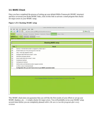 3.5. MARC Check

Once you have completed the process of setting up your default Biblio Framework (MARC structure)
and have reviewed your Koha-MARC links, click on this link to activate a small program that checks
for major errors in your MARC setup.

Figure 1.33. Checking MARC setup




This MARC check does not guarantee that you will like the first results of your efforts to set up your
MARC displays, etc. -- it simply checks for major errors. You will probably revise your MARC setup
several times before you are completely pleased with it. Be sure to run this program after every
revision.
 