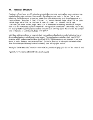 3.6. Thesaurus Structure

Catalogers often rely on MARC authority records to keep personal names, place names, subjects, etc.
standardized across a catalogue. For example, if you have several books by the late Pope in your
collection, the bibliographic records you import from other sources may have the author's name in a
variety of forms: "John Paul II, Pope, 1920-2005"; or "Joannes Paulus II, Pope, 1920-2005"; or "Juan
Pablo II, Pope, 1920-2005"; or "Jean Paul II, Pope, 1920-2005"; or "Johannes Paul II, Pope,
1920-2005"; or "Joann Pavel II, Pope, 1920-2005" to name some of the many possibilities. But you
want all of the books to be displayed whenever a catalogue user searches for "John Paul II." To do this,
you modify the bibliographic records so they conform to an authority record that specifies the "correct"
form of the name as "John Paul II, Pope, 1920-2005."

Individual catalogers almost never create their own database of authority records, but instead buy or
download authority records from a trusted source. These authority records have their own MARC
structure, which looks somewhat like a simplified MARC bibliographic record structure. If you have
access to such a database, you can setup Koha's Thesaurus Structure to allow you to retrieve values
from the authority records as you create or modify your bibliographic records.

When you select "Thesaurus structure" from the Koha parameters page, you will see this screen at first:

Figure 1.34. Thesaurus administration (unchanged)
 