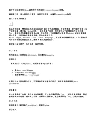 偏好的設定儲存在 Koha 資料庫的系統偏好(systempreferences)表裡。

編輯偏好時，進入標準化的畫面，有固定的選項。以採訪->acquisitions 為例

圖 1.5. 修改系統偏 好




在上的對話盒，簡短描述系統偏好的內容: 偏好名稱及其數值，修改數值後，即可儲存改變；在
下的對話盒，標示為「Koha 內部」，並且提醒「注意：你毋須對以下的預設值作出任何修
改」，變數型式及變數選項兩個內容；在本例裡，它的變數型式是選 擇(choice), 祗能從選單裡
擇一而用，它的值存在變數選項裡。其他的變數型式:
YesNo、Integer、Textarea、Float、Themes、Languages， 留待適當的時機再說明。Koha 把幾 乎
用不到的改變的都提供出來，讓使 用者對其更有信心。

設定偏好沒有順序，以下就逐一設定它們。


1.1.1. 管理

有兩個偏好: 日期格式(dateformat)、安全警戒(insecure)。

日期格式

  有美制(us)、公制(metric)、或國際標準制(iso)可選：


   •   美制(us) = mm/dd/yyyy
   •   公制(metric) = dd/mm/yyyy
   •   國際標準制(iso) = yyyy/mm/dd


此偏好控制日期的顯示方式，不管儲存在資料庫裡的格式，通常是國際標準制(iso) =
yyyy/mm/dd。


安全警戒

在一人圖書館工作時，每次簽入有點纍贅，可以將此偏好設為「yes」，把安全警戒關掉，每項
資料都開放給每個上網的人；不過，這種做法 很冒險，最好還是設為「no」, 打開安全警戒。

1.1.2. 採訪

有兩個偏好: 採訪模式(acquisitions)、營業稅(gist)。

採訪模式
 