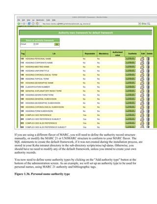 If you are using a different flavor of MARC, you will need to define the authority record structure
manually, or modify the MARC 21 or UNIMARC structure to conform to your MARC flavor. The
SQL statements to create the default framework, if it was not created during the installation process, are
stored in your Koha intranet directory in the sub-directory scripts/misc/sql-datas. Otherwise, you
should have no need to modify any of the default framework, unless you intend to create your own
authority records.

You now need to define some authority types by clicking on the "Add authority type" button at the
bottom of the administration screen. As an example, we will set up an authority type to be used for
personal names, using MARC 21 authority and bibliographic tags.

Figure 1.36. Personal name authority type
 