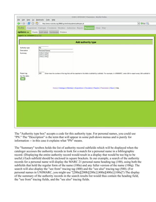 The "Authority type box" accepts a code for this authority type. For personal names, you could use
"PN." The "Description" is the term that will appear in some pull-down menus and is purely for
information -- in this case it explains what "PN" means.

The "Summary" textbox holds the list of authority record subfields which will be displayed when the
cataloger accesses the authority records to look for a match for a personal name in a bibliographic
record. (Displaying the entire authority record would result in a display that would be too big to be
useful.) Each subfield should be enclosed in square brackets. In our example, a search of the authority
records for a personal name will display the MARC 21 personal name heading tag (100), using both the
subfields that hold the regular form of the name (100a) and any fuller version of the name (100q). The
search will also display the "see from" tracing tag (400) and the "see also" tracing tag (500). (For
personal names in UNIMARC, you might use "[200a][200b][200c] [400a][400z] [100a]") The display
of the summary of the authority records in the search results list would thus contain the heading field,
the "see from" tracing fields, and the "see also" tracing fields.
 