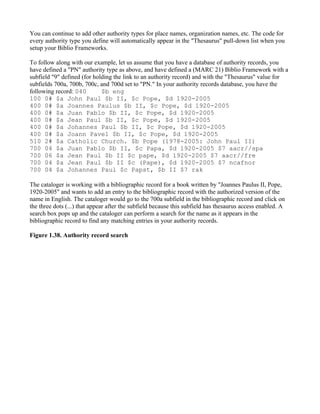 You can continue to add other authority types for place names, organization names, etc. The code for
every authority type you define will automatically appear in the "Thesaurus" pull-down list when you
setup your Biblio Frameworks.

To follow along with our example, let us assume that you have a database of authority records, you
have defined a "PN" authority type as above, and have defined a (MARC 21) Biblio Framework with a
subfield "9" defined (for holding the link to an authority record) and with the "Thesaurus" value for
subfields 700a, 700b, 700c, and 700d set to "PN." In your authority records database, you have the
following record: 040        $b eng
100 0# $a John Paul $b II, $c Pope, $d 1920-2005
400 0# $a Joannes Paulus $b II, $c Pope, $d 1920-2005
400 0# $a Juan Pablo $b II, $c Pope, $d 1920-2005
400 0# $a Jean Paul $b II, $c Pope, $d 1920-2005
400 0# $a Johannes Paul $b II, $c Pope, $d 1920-2005
400 0# $a Joann Pavel $b II, $c Pope, $d 1920-2005
510 2# $a Catholic Church. $b Pope (1978-2005: John Paul II)
700 04 $a Juan Pablo $b II, $c Papa, $d 1920-2005 $7 aacr//spa
700 06 $a Jean Paul $b II $c pape, $d 1920-2005 $7 aacr//fre
700 04 $a Jean Paul $b II $c (Pape), $d 1920-2005 $7 ncafnor
700 04 $a Johannes Paul $c Papst, $b II $7 rak

The cataloger is working with a bibliographic record for a book written by "Joannes Paulus II, Pope,
1920-2005" and wants to add an entry to the bibliographic record with the authorized version of the
name in English. The cataloger would go to the 700a subfield in the bibliographic record and click on
the three dots (...) that appear after the subfield because this subfield has thesaurus access enabled. A
search box pops up and the cataloger can perform a search for the name as it appears in the
bibliographic record to find any matching entries in your authority records.

Figure 1.38. Authority record search
 