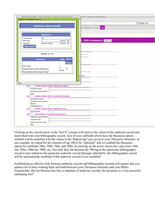 Clicking on the curved arrow in the "Get It" column will retrieve the values in the authority record and
insert them into your bibliographic record. Any of your subfields which have the thesaurus option
enabled will be modified with the values in the "Report tag" you set up in your Thesaurus Structure. In
our example, we asked for the contents of tag 100 to be "reported," and we enabled the thesaurus
option for subfields 700a, 700b, 700c, and 700d. So clicking on the arrow inserts the value from 100a
into 700a, 100b into 700b, etc. Not only that, but because the 700 tag in this particular bibliographic
record is now linked to this particular authority record (through subfield 9), this bibliographic record
will be automatically modified if this authority record is ever modified.

Establishing an effective link between authority records and bibliographic records will require that you
spend a lot of time working back and forth between your Thesaurus Structure and your Biblio
Frameworks. But for libraries that have a database of authority records, the thesaurus is a very powerful
cataloging tool!
 