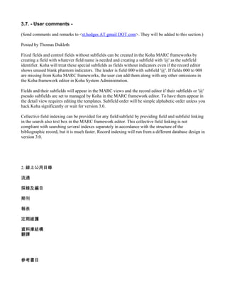3.7. - User comments -

(Send comments and remarks to <st.hedges AT gmail DOT com>. They will be added to this section.)

Posted by Thomas Dukleth

Fixed fields and control fields without subfields can be created in the Koha MARC frameworks by
creating a field with whatever field name is needed and creating a subfield with '@' as the subfield
identifier. Koha will treat these special subfields as fields without indicators even if the record editor
shows unused blank phantom indicators. The leader is field 000 with subfield '@'. If fields 000 to 008
are missing from Koha MARC frameworks, the user can add them along with any other omissions in
the Koha framework editor in Koha System Administration.

Fields and their subfields will appear in the MARC views and the record editor if their subfields or '@'
pseudo subfields are set to managed by Koha in the MARC framework editor. To have them appear in
the detail view requires editing the templates. Subfield order will be simple alphabetic order unless you
hack Koha significantly or wait for version 3.0.

Collective field indexing can be provided for any field/subfield by providing field and subfield linking
in the search also text box in the MARC framework editor. This collective field linking is not
compliant with searching several indexes separately in accordance with the structure of the
bibliographic record, but it is much faster. Record indexing will run from a different database design in
version 3.0.




2. 線上公用目錄

流通

採錄及編目

期刊

報表

定期維護

資料庫結構
翻譯




參考書目
 