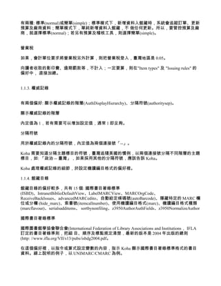 有兩種: 標準(normal)或簡單(simple)；標準模式下，新增資料入館藏時，系統會追蹤訂單、更新
預算及廠商資料；簡單模式下，單純新增資料入館藏，不 做任何更新。所以，要管控預算及廠
商，就選擇標準(normal)；若另有預算及稽核工具，則選擇簡單(simple)。


營業稅

如果，會計單位要求將營業稅另外計算，則把營業稅登入，臺灣地區是 0.05。

向讀者收取的影印費、逾期罰款等，不計入；一定要算，則在"Item types" 及 "Issuing rules" 的
偏好中， 直接加總。


1.1.3. 權威記錄


有兩個偏好: 顯示權威記錄的階層(AuthDisplayHierarchy)、分隔符號(authoritysep)。

顯示權威記錄的階層

內定值為 1，若有需要可以增加設定值，通常 1 即足夠。

分隔符號

用於權威記錄內的分隔符號，內定值為兩個連接號「--」。

Koha 需要知道分隔主題標目的符號，臺灣追隨美國的慣例，以兩個連接號分隔不同階層的主題
標目，如: 「政治 -- 臺灣」，如果採用其他的分隔符號，應該告訴 Koha。

Koha 處理權威記錄的細節，於設定機讀編目格式的偏好裡。

1.1.4. 館藏目錄

館藏目錄的偏好較多，共有 15 個: 國際書目著錄標準
(ISBD)、IntranetBiblioDefaultView、LabelMARCView、MARCOrgCode、
ReceiveBackIssues、advancedMARCedito、自動給定條碼號(autoBarcode)、隱藏特定的 MARC 欄
位或分欄 (hide_marc)、索書號(itemcallnumber)、使用機讀編目格式(marc)、機讀編目格式種類
(marcflavour)、serialsadditems、 sortbynonfiling、z3950AuthorAuthFields、z3950NormalizeAuthor

國際書目著錄標準

國際圖書館學協會聯合會(International Federation of Library Associations and Institutions， IFLA
訂定的書目著錄準則，把細 目、順序及標點規定清楚，最新的版本是 2004 年出版的總則
(http: //www.ifla.org/VII/s13/pubs/isbdg2004.pdf。

在這個偏好裡，以指令或算式設定變數的內容，指示 Koha 顯示國際書目著錄標準格式的書目
資料。線上說明的例子，以 UNIMARC/CMARC 為例。
 