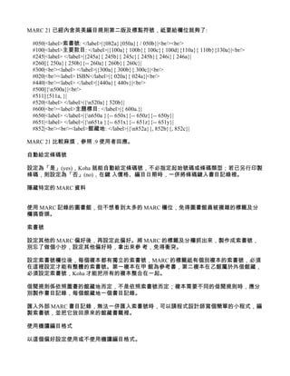 MARC 21 已經內含英美編目規則第二版及標點符號，祗要給欄位就夠了:

 #050|<label>索書號: </label>|{082a}{050a}{ / 050b}|<br/><br/>
 #100|<label>主要款目: </label>|{100a}{ 100b}{ 100c}{ 100d}{110a}{ 110b}{130a}|<br/>
 #245|<label> </label>|{245a}{ 245b}{ 245c}{ 245h}{ 246i}{ 246a}|
 #260||{ 250a}{ 250b}{-- 260a}{ 260b}{ 260c}|
 #300|<br/><label> </label>|{300a}{ 300b}{ 300c}|<br/>
 #020|<br/><label> ISBN</label>|{ 020a}{ 024a}|<br/>
 #440|<br/><label> </label>|{440a}{ 440v}|<br/>
 #500||{n500a}|<br/>
 #511||{511a, }|
 #520|<label> </label>|{n520a}{ 520b}|
 #600|<br/><label>主題標目: </label>|{ 600a.}|
 #650|<label> </label>|{n650a }{-- 650x}{-- 650z}{-- 650y}|
 #651|<label> </label>|{n651a }{-- 651x}{-- 651z}{-- 651y}|
 #852|<br/><br/><label>館藏地: </label>|{n852a}{, 852b}{, 852c}|

MARC 21 比較麻煩，參照 .9 使用者回應。

自動給定條碼號

設定為「是」(yes)，Koha 就能自動給定條碼號，不必指定起始號碼或條碼類型；若已另行印製
條碼，則設定為「否」(no)，在鍵 入價格、編目日期時，一併將條碼鍵入書目記錄裡。

隱藏特定的 MARC 資料


使用 MARC 記錄的圖書館，但不想看到太多的 MARC 欄位，免得圖書館員被複雜的標籤及分
欄搞昏頭。

索書號

設定其他的 MARC 偏好後，再設定此偏好。將 MARC 的標籤及分欄抓出來，製作成索書號，
別忘了做個小抄，設定其他偏好時，拿出來參 考，免得衝突。

設定索書號欄位後，每個複本都有獨立的索書號，MARC 的標籤祗有個別複本的索書號，必須
在這裡設定才能有整體的索書號。第一複本在甲 館為參考書，第二複本在乙館屬於外借館藏，
必須設定索書號，Koha 才能把所有的複本整合在一起。

借閱規則係依照圖書的館藏地而定，不是依照索書號而定；複本需要不同的借閱規則時，應分
別製作書目記錄，每個館藏地一個書目記錄。

匯入外部 MARC 書目記錄，無法一併匯入索書號時，可以請程式設計師寫個簡單的小程式，編
製索書號，並把它放回原來的館藏書籤裡。

使用機讀編目格式

以這個偏好設定使用或不使用機讀編目格式。
 