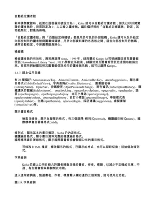 自動給定讀者號

新申請閱覽證時，祗要在這個偏好號設定為 1，Koha 就可以自動給定讀者號；預先已印好閱覽
證的讀者號時，則需設定為 0，人工輸入讀者號。編目偏好裡的「自動給定條碼號」設定，其
功能類似，對象為條碼。

「自動給定讀者號」與 「自動給定條碼號」都是用於可見的外部號碼，Koha 還可以另外給定
內部控制用的讀者號與圖書條碼號，用於內部資料庫的各表格之間，這些內部控制用的號碼，
通常自動給定，不勞圖書館員操心。

檢查碼

檢查讀者號的有效性，通常應選擇 none。1999 年，紐西蘭的 Katipo 公司替赫羅范努瓦圖書館
信託(Horowhenua Library Trust，HLT)開發此系統後，赫羅范努瓦圖書館信託把這個功能捐出
來。若採用與赫羅范努瓦圖書館信託相同的讀者號系統，就可以選擇 Katipo。

1.1.7. 線上公用目錄

有 26 種偏好: AmazonAssocTag、AmazonContent、AmazonDevKey、AnonSuggestions、顯示書
目格式 (BiblioDefaultView)、字典查詢(Disable_Dictionary)、 圖書館名稱
(LibraryName)、OpacNav、密碼變更 (OpacPasswordChange)、期刊資訊(SubscriptionHistory)、隱
藏遺失的館藏(hidelostitems)、 opacbookbag、opaccolorstylesheet、opaccredits、opacheader、語
言 (opaclanguages)、opaclanguagesdisplay、自訂小標誌(opaclargeimage)、
opaclayoutstylesheet、opacreadinghistory、自訂小標誌(opacsmallimage)、串接樣式表
(opacstylesheet)、主題(opacthemes)、opacuserlogin、採訪建議(suggestion)、虛擬書架
(virtualshelves)等。

顯示書目格式

    檢索目錄後，顯示在螢幕的格式，有三個選擇: 條列式(normal)、機讀編目格式(marc)、國
    際標準書目著錄格式(isbd)。


條列式，顯示基本的書目資訊，Koha 的內定格式。
機讀編目格式，顯示書目資料完整的機讀編目格式。
國際標準書目著錄格式，顯示國際圖書館協會聯盟公布的書目格式。

    可修改 HTML 樣版，修改顯示的格式，已顯示的格式，也可以即時切換；初始值為條列
    式。

字典查詢

    Koha 的線上公用目錄允許讀者預查目錄的書名、作者、標題，以減少不正確的回應，不
    過，有些圖書館寧願關閉此功能。

進入進階查詢後，點選書名、作者、標題輸入欄右邊的三個黑點，就可使用此功能。

圖 1.9. 字典查詢
 