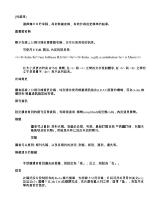 [待處理]

     選擇傳回來的字詞，再到館藏查詢，有助於得到更精準的結果。

圖書館名稱


顯示在線上公用目錄的圖書館名稱，也可以是其他的訊息。

     可使用 HTML 語法, 內定的訊息是:

<i><b>Koha<br/>Free Software ILS<br/><br/></b>Koha : a gift, a contribution<br/> in Maori</i>


     在大小括號內的是 HTML 標籤, 在 <i> 與 </i> 之間的文字是斜體字, 在 <b> 與 </b> 之間的
     文字是黑體字, <br/> 表示此列結束。

密碼變更


讀者經線上公用目錄變更密碼，特別適合使用輕量通訊協定(LDAP)認證的環境，因為 Koha 無
權控制 輕量通訊協定的密碼。

期刊資訊


設定讀者看到的期刊訂閱資訊，有兩個選項: 精簡(simplified)或完整(full)，內定值是精簡。

精簡

           讀者可以看到: 期刊名稱、到館的日期、刊期、最新訂閱日期(不再續訂時，則顯示
           最後收到的刊期)，然後是所有已到及未到的期刊。

           完整

讀者可以看到: 期刊名稱，以及各期的的狀況: 到館、將到、遲到、遺失等。

隱藏遺失的館藏


     不想讓讀者看到遺失的館藏，則設定為「是」；反之，則設為「否」。

語言

     此偏好設定控制所有的 Koha 顯示螢幕，包括線上公用目錄；目前可用的語言有英文(en)
     及法文(fr), 繁體中文(zh-TW)已翻譯完成，另外還有義大利文等，選擇「是」，則取用名
     單內最前的語言。
 