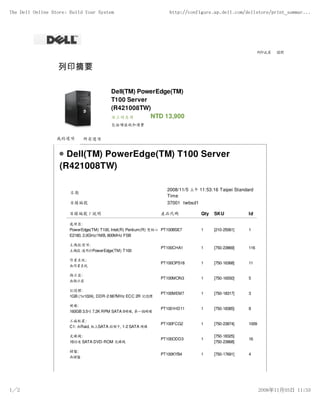 The Dell Online Store: Build Your System                              http://configure.ap.dell.com/dellstore/print_summar...




                                                                                                              列印此頁   關閉




                                          Dell(TM) PowerEdge(TM)
                                          T100 Server
                                          (R421008TW)
                                          線上特惠價       NTD 13,900
                                          包括增值稅和運費


                  我的選項       所有選項


                     Dell(TM) PowerEdge(TM) T100 Server
                   (R421008TW)

                                                                     2008/11/5 上午 11:53:16 Taipei Standard
                       日期
                                                                     Time
                       目錄編號                                          37001 twbsd1

                       目錄編號 / 說明                                 產品代碼               Qty   SKU           Id

                       處理器:
                       PowerEdge(TM) T100, Intel(R) Pentium(R) 雙核心 PT100BSE7        1     [210-25061]   1
                       E2180, 2.0GHz/1MB, 800MHz FSB

                       主機殼選項:
                                                                 PT100CHA1          1     [750-23869]   116
                       主機殼 適用於PowerEdge(TM) T100

                       作業系統:
                                                                 PT100OPS18         1     [750-16368]   11
                       無作業系統

                       顯示器:
                                                                 PT100MON3          1     [750-16550]   5
                       無顯示器

                       記憶體:
                                                                 PT100MEM7          1     [750-18317]   3
                       1GB (1x1024), DDR-2 667MHz ECC 2R 記憶體

                       硬碟:
                                                                 PT1001HD11         1     [750-18385]   8
                       160GB 3.5吋 7.2K RPM SATA II硬碟, 第一個硬碟

                       工廠配置:
                                                                 PT100FCG2          1     [750-23874]   1009
                       C1: 無Raid, 板上SATA 控制卡, 1-2 SATA 硬碟

                       光碟機:                                                               [750-18325]
                                                                 PT100ODD3          1                   16
                       16倍速 SATA DVD-ROM 光碟機                                              [750-23868]

                       鍵盤:
                                                                 PT100KYB4          1     [750-17691]   4
                       無鍵盤




1／2                                                                                                            2008年11月05日 11:53
 