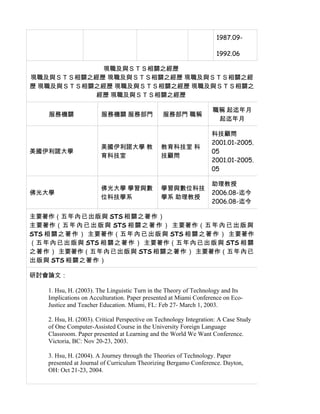 1987.09-

                                                                     1992.06

             現職及與ＳＴＳ相關之經歷
現職及與ＳＴＳ相關之經歷 現職及與ＳＴＳ相關之經歷 現職及與ＳＴＳ相關之經
歷 現職及與ＳＴＳ相關之經歷 現職及與ＳＴＳ相關之經歷 現職及與ＳＴＳ相關之
           經歷 現職及與ＳＴＳ相關之經歷

                                                                   職稱 起迄年月
    服務機關                服務機關 服務部門               服務部門 職稱
                                                                    起迄年月

                                                                   科技顧問
                                                                   2001.01-2005.
                        美國伊利諾大學 教              教育科技室 科
美國伊利諾大學                                                            05
                        育科技室                   技顧問
                                                                   2001.01-2005.
                                                                   05

                                                                   助理教授
                        佛光大學 學習與數              學習與數位科技
佛光大學                                                               2006.08-迄今
                        位科技學系                  學系 助理教授
                                                                   2006.08-迄今

主要著作（五年內已出版與 STS 相關之著作）
主要著作（五 年 內 已 出 版 與 STS 相 關 之 著 作 ） 主要著作（五 年 內 已 出 版 與
STS 相 關 之 著 作 ） 主要著作（五 年 內 已 出 版 與 STS 相 關 之 著 作 ） 主要著作
（五 年 內 已 出 版 與 STS 相 關 之 著 作 ） 主要著作（五 年 內 已 出 版 與 STS 相 關
之著作） 主要著作（五年內已出版與 STS 相關之著作） 主要著作（五年內已
出版與 STS 相關之著作）

研討會論文：

    1. Hsu, H. (2003). The Linguistic Turn in the Theory of Technology and Its
    Implications on Acculturation. Paper presented at Miami Conference on Eco-
    Justice and Teacher Education. Miami, FL: Feb 27- March 1, 2003.

    2. Hsu, H. (2003). Critical Perspective on Technology Integration: A Case Study
    of One Computer-Assisted Course in the University Foreign Language
    Classroom. Paper presented at Learning and the World We Want Conference.
    Victoria, BC: Nov 20-23, 2003.

    3. Hsu, H. (2004). A Journey through the Theories of Technology. Paper
    presented at Journal of Curriculum Theorizing Bergamo Conference. Dayton,
    OH: Oct 21-23, 2004.
 