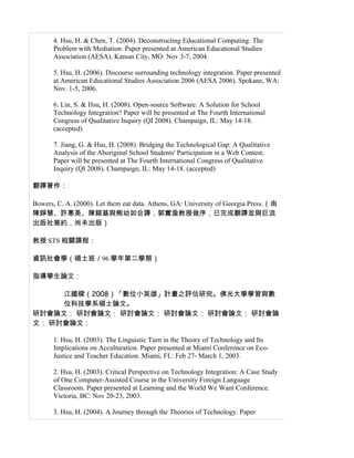 4. Hsu, H. & Chen, T. (2004). Deconstructing Educational Computing: The
       Problem with Mediation. Paper presented at American Educational Studies
       Association (AESA). Kansas City, MO: Nov 3-7, 2004.

       5. Hsu, H. (2006). Discourse surrounding technology integration. Paper presented
       at American Educational Studies Association 2006 (AESA 2006). Spokane, WA:
       Nov. 1-5, 2006.

       6. Lin, S. & Hsu, H. (2008). Open-source Software: A Solution for School
       Technology Integration? Paper will be presented at The Fourth International
       Congress of Qualitative Inquiry (QI 2008). Champaign, IL: May 14-18.
       (accepted)

       7. Jiang, G. & Hsu, H. (2008). Bridging the Technological Gap: A Qualitative
       Analysis of the Aboriginal School Students' Participation in a Web Contest.
       Paper will be presented at The Fourth International Congress of Qualitative
       Inquiry (QI 2008). Champaign, IL: May 14-18. (accepted)

翻譯著作：

Bowers, C. A. (2000). Let them eat data. Athens, GA: University of Georgia Press.（由
陳錚慧、許惠美、陳鎔基與熊幼如合譯，郭實渝教授做序，已完成翻譯並與巨流
出版社簽約，尚未出版）

教授 STS 相關課程：

資訊社會學（碩士班／96 學年第二學期）

指導學生論文：

     江國樑（2008）「數位小英雄」計畫之評估研究。佛光大學學習與數
     位科技學系碩士論文。
研討會論文： 研討會論文： 研討會論文： 研討會論文： 研討會論文： 研討會論
文： 研討會論文：

       1. Hsu, H. (2003). The Linguistic Turn in the Theory of Technology and Its
       Implications on Acculturation. Paper presented at Miami Conference on Eco-
       Justice and Teacher Education. Miami, FL: Feb 27- March 1, 2003.

       2. Hsu, H. (2003). Critical Perspective on Technology Integration: A Case Study
       of One Computer-Assisted Course in the University Foreign Language
       Classroom. Paper presented at Learning and the World We Want Conference.
       Victoria, BC: Nov 20-23, 2003.

       3. Hsu, H. (2004). A Journey through the Theories of Technology. Paper
 