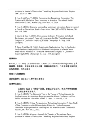 presented at Journal of Curriculum Theorizing Bergamo Conference. Dayton,
       OH: Oct 21-23, 2004.

       4. Hsu, H. & Chen, T. (2004). Deconstructing Educational Computing: The
       Problem with Mediation. Paper presented at American Educational Studies
       Association (AESA). Kansas City, MO: Nov 3-7, 2004.

       5. Hsu, H. (2006). Discourse surrounding technology integration. Paper presented
       at American Educational Studies Association 2006 (AESA 2006). Spokane, WA:
       Nov. 1-5, 2006.

       6. Lin, S. & Hsu, H. (2008). Open-source Software: A Solution for School
       Technology Integration? Paper will be presented at The Fourth International
       Congress of Qualitative Inquiry (QI 2008). Champaign, IL: May 14-18.
       (accepted)

       7. Jiang, G. & Hsu, H. (2008). Bridging the Technological Gap: A Qualitative
       Analysis of the Aboriginal School Students' Participation in a Web Contest.
       Paper will be presented at The Fourth International Congress of Qualitative
       Inquiry (QI 2008). Champaign, IL: May 14-18. (accepted)

翻譯著作：

Bowers, C. A. (2000). Let them eat data. Athens, GA: University of Georgia Press.（由
陳錚慧、許惠美、陳鎔基與熊幼如合譯，郭實渝教授做序，已完成翻譯並與巨流
出版社簽約，尚未出版）

教授 STS 相關課程：

資訊社會學（碩士班／96 學年第二學期）

指導學生論文：

           江國樑（2008）「數位小英雄」計畫之評估研究。佛光大學學習與數
           位科技學系碩士論文。
       1. Hsu, H. (2003). The Linguistic Turn in the Theory of Technology and Its
       Implications on Acculturation. Paper presented at Miami Conference on Eco-
       Justice and Teacher Education. Miami, FL: Feb 27- March 1, 2003.

       2. Hsu, H. (2003). Critical Perspective on Technology Integration: A Case Study
       of One Computer-Assisted Course in the University Foreign Language
       Classroom. Paper presented at Learning and the World We Want Conference.
       Victoria, BC: Nov 20-23, 2003.

       3. Hsu, H. (2004). A Journey through the Theories of Technology. Paper
       presented at Journal of Curriculum Theorizing Bergamo Conference. Dayton,
 
