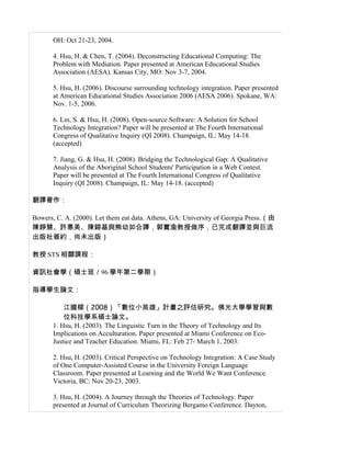 OH: Oct 21-23, 2004.

       4. Hsu, H. & Chen, T. (2004). Deconstructing Educational Computing: The
       Problem with Mediation. Paper presented at American Educational Studies
       Association (AESA). Kansas City, MO: Nov 3-7, 2004.

       5. Hsu, H. (2006). Discourse surrounding technology integration. Paper presented
       at American Educational Studies Association 2006 (AESA 2006). Spokane, WA:
       Nov. 1-5, 2006.

       6. Lin, S. & Hsu, H. (2008). Open-source Software: A Solution for School
       Technology Integration? Paper will be presented at The Fourth International
       Congress of Qualitative Inquiry (QI 2008). Champaign, IL: May 14-18.
       (accepted)

       7. Jiang, G. & Hsu, H. (2008). Bridging the Technological Gap: A Qualitative
       Analysis of the Aboriginal School Students' Participation in a Web Contest.
       Paper will be presented at The Fourth International Congress of Qualitative
       Inquiry (QI 2008). Champaign, IL: May 14-18. (accepted)

翻譯著作：

Bowers, C. A. (2000). Let them eat data. Athens, GA: University of Georgia Press.（由
陳錚慧、許惠美、陳鎔基與熊幼如合譯，郭實渝教授做序，已完成翻譯並與巨流
出版社簽約，尚未出版）

教授 STS 相關課程：

資訊社會學（碩士班／96 學年第二學期）

指導學生論文：

           江國樑（2008）「數位小英雄」計畫之評估研究。佛光大學學習與數
           位科技學系碩士論文。
       1. Hsu, H. (2003). The Linguistic Turn in the Theory of Technology and Its
       Implications on Acculturation. Paper presented at Miami Conference on Eco-
       Justice and Teacher Education. Miami, FL: Feb 27- March 1, 2003.

       2. Hsu, H. (2003). Critical Perspective on Technology Integration: A Case Study
       of One Computer-Assisted Course in the University Foreign Language
       Classroom. Paper presented at Learning and the World We Want Conference.
       Victoria, BC: Nov 20-23, 2003.

       3. Hsu, H. (2004). A Journey through the Theories of Technology. Paper
       presented at Journal of Curriculum Theorizing Bergamo Conference. Dayton,
 