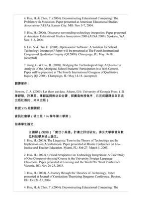 4. Hsu, H. & Chen, T. (2004). Deconstructing Educational Computing: The
       Problem with Mediation. Paper presented at American Educational Studies
       Association (AESA). Kansas City, MO: Nov 3-7, 2004.

       5. Hsu, H. (2006). Discourse surrounding technology integration. Paper presented
       at American Educational Studies Association 2006 (AESA 2006). Spokane, WA:
       Nov. 1-5, 2006.

       6. Lin, S. & Hsu, H. (2008). Open-source Software: A Solution for School
       Technology Integration? Paper will be presented at The Fourth International
       Congress of Qualitative Inquiry (QI 2008). Champaign, IL: May 14-18.
       (accepted)

       7. Jiang, G. & Hsu, H. (2008). Bridging the Technological Gap: A Qualitative
       Analysis of the Aboriginal School Students' Participation in a Web Contest.
       Paper will be presented at The Fourth International Congress of Qualitative
       Inquiry (QI 2008). Champaign, IL: May 14-18. (accepted)

翻譯著作：

Bowers, C. A. (2000). Let them eat data. Athens, GA: University of Georgia Press.（由
陳錚慧、許惠美、陳鎔基與熊幼如合譯，郭實渝教授做序，已完成翻譯並與巨流
出版社簽約，尚未出版）

教授 STS 相關課程：

資訊社會學（碩士班／96 學年第二學期）

指導學生論文：

           江國樑（2008）「數位小英雄」計畫之評估研究。佛光大學學習與數
           位科技學系碩士論文。
       1. Hsu, H. (2003). The Linguistic Turn in the Theory of Technology and Its
       Implications on Acculturation. Paper presented at Miami Conference on Eco-
       Justice and Teacher Education. Miami, FL: Feb 27- March 1, 2003.

       2. Hsu, H. (2003). Critical Perspective on Technology Integration: A Case Study
       of One Computer-Assisted Course in the University Foreign Language
       Classroom. Paper presented at Learning and the World We Want Conference.
       Victoria, BC: Nov 20-23, 2003.

       3. Hsu, H. (2004). A Journey through the Theories of Technology. Paper
       presented at Journal of Curriculum Theorizing Bergamo Conference. Dayton,
       OH: Oct 21-23, 2004.

       4. Hsu, H. & Chen, T. (2004). Deconstructing Educational Computing: The
 