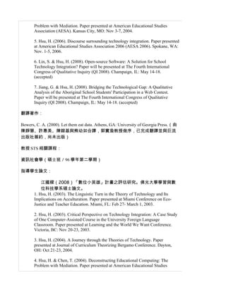 Problem with Mediation. Paper presented at American Educational Studies
       Association (AESA). Kansas City, MO: Nov 3-7, 2004.

       5. Hsu, H. (2006). Discourse surrounding technology integration. Paper presented
       at American Educational Studies Association 2006 (AESA 2006). Spokane, WA:
       Nov. 1-5, 2006.

       6. Lin, S. & Hsu, H. (2008). Open-source Software: A Solution for School
       Technology Integration? Paper will be presented at The Fourth International
       Congress of Qualitative Inquiry (QI 2008). Champaign, IL: May 14-18.
       (accepted)

       7. Jiang, G. & Hsu, H. (2008). Bridging the Technological Gap: A Qualitative
       Analysis of the Aboriginal School Students' Participation in a Web Contest.
       Paper will be presented at The Fourth International Congress of Qualitative
       Inquiry (QI 2008). Champaign, IL: May 14-18. (accepted)

翻譯著作：

Bowers, C. A. (2000). Let them eat data. Athens, GA: University of Georgia Press.（由
陳錚慧、許惠美、陳鎔基與熊幼如合譯，郭實渝教授做序，已完成翻譯並與巨流
出版社簽約，尚未出版）

教授 STS 相關課程：

資訊社會學（碩士班／96 學年第二學期）

指導學生論文：

           江國樑（2008）「數位小英雄」計畫之評估研究。佛光大學學習與數
           位科技學系碩士論文。
       1. Hsu, H. (2003). The Linguistic Turn in the Theory of Technology and Its
       Implications on Acculturation. Paper presented at Miami Conference on Eco-
       Justice and Teacher Education. Miami, FL: Feb 27- March 1, 2003.

       2. Hsu, H. (2003). Critical Perspective on Technology Integration: A Case Study
       of One Computer-Assisted Course in the University Foreign Language
       Classroom. Paper presented at Learning and the World We Want Conference.
       Victoria, BC: Nov 20-23, 2003.

       3. Hsu, H. (2004). A Journey through the Theories of Technology. Paper
       presented at Journal of Curriculum Theorizing Bergamo Conference. Dayton,
       OH: Oct 21-23, 2004.

       4. Hsu, H. & Chen, T. (2004). Deconstructing Educational Computing: The
       Problem with Mediation. Paper presented at American Educational Studies
 