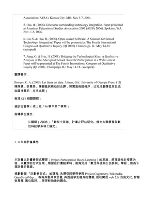 Association (AESA). Kansas City, MO: Nov 3-7, 2004.

       5. Hsu, H. (2006). Discourse surrounding technology integration. Paper presented
       at American Educational Studies Association 2006 (AESA 2006). Spokane, WA:
       Nov. 1-5, 2006.

       6. Lin, S. & Hsu, H. (2008). Open-source Software: A Solution for School
       Technology Integration? Paper will be presented at The Fourth International
       Congress of Qualitative Inquiry (QI 2008). Champaign, IL: May 14-18.
       (accepted)

       7. Jiang, G. & Hsu, H. (2008). Bridging the Technological Gap: A Qualitative
       Analysis of the Aboriginal School Students' Participation in a Web Contest.
       Paper will be presented at The Fourth International Congress of Qualitative
       Inquiry (QI 2008). Champaign, IL: May 14-18. (accepted)

翻譯著作：

Bowers, C. A. (2000). Let them eat data. Athens, GA: University of Georgia Press.（由
陳錚慧、許惠美、陳鎔基與熊幼如合譯，郭實渝教授做序，已完成翻譯並與巨流
出版社簽約，尚未出版）

教授 STS 相關課程：

資訊社會學（碩士班／96 學年第二學期）

指導學生論文：

          江國樑（2008）「數位小英雄」計畫之評估研究。佛光大學學習與數
          位科技學系碩士論文。




3. 二年期計畫構想




本計畫以計畫參與式學習（Project-Participation-Based Learning）的思維，將理論性的授課內
容，以實作的方式呈現，期望在計畫結束時，能夠完成「數位科技與公民參與」學程，做為下
個計畫的基礎。

規劃數個 「計劃參與式」 的課程, 先導引同學們參與 Project Gugenberg, Wikipedia,
OpenStreetMap, ... 等等共創共享計畫, 再透過學生親身的體驗, 借以闡述 web 2.0, 自由文化, 智慧
財產權, 數位監控, ... 等等較抽象的觀念。
 