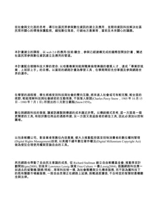 從社會與文化面的思考，導引社區民眾參與數位資訊的建立及應用，並期待資訊科技解決社區
民眾所關心的環境保護監視、縮短數位落差、行銷地方產業等，當前及未來關心的議題。




本計畫建立的課程，以 web 2.0 的應用/技術/觀念，參與已經建構完成的國際型開放計畫，闡述
社區民眾參與數位資訊建立及應用的管道。


本計畫配合朝陽科技大學的使命: 以培養專業知能與職業倫理兼備的優質人才，達成「畢業即就
業，上班即上手」的目標。以當前的網路計畫為學習工具，在學期間即充份掌握及參與網路世
界的運作。




在學習的過程裡，學生將感受到科技與社會的雙向互動, 將來進入社會或可有較完整, 較全面的
視野, 較能理解科技與社會綿密的互動現象, 不致落入斯諾(Charles Percy Snow，1905 年 10 月 15
日 - 1980 年 7 月 1 日) 所提出的二元對立觀點(Snow1959)。


數位與網路科技的發展, 讓資訊複製與傳遞的成本趨近於零。以傳統模式思考, 這一方面是一個
更簡便的工具, 有助於數位商品的通路佈建; 另一方面又是盜版者的絕佳工具, 因此必須加以控制
圍堵。




以包含軟體公司、影音業者等數位內容產業, 都大力推動監控甚至拑制消費者的數位權利管理
(Digital Rights Management)技術, 以美國千禧年數位著作權法(Digital Millennium Copyright Act)
做為侵犯合理使用權與言論自由的工具。




然而網路也帶動了自由民主意識的成長, 從 Richard Stallman 創立自由軟體基金會, 推動革奴計
劃開始(gnu2008), 到後來 Lawrence Lessig 撰寫 Free Culture 一書(Lessig2004), 倡議網路科技應一
如過去的留聲機/調頻/照相/...等等科技物一樣, 為社會整體與文化傳承服務, 而不該為舊科技下
的既有壟斷市場廠服務, 一股自由思潮正在網路上延燒, 挑戰過度擴張, 不合時宜的智慧財產權觀
念與法律。
 